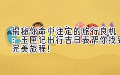 揭秘你命中注定的旅行良机:玉匣记出行吉日表帮你找到完美旅程!