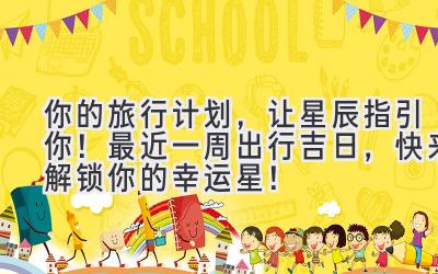 你的旅行计划,让星辰指引你!最近一周出行吉日,快来解锁你的幸运星!
