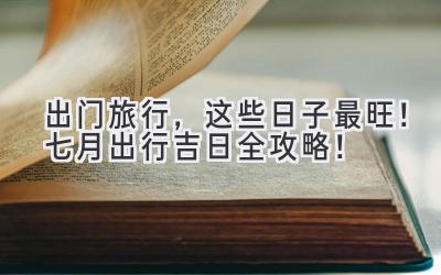 出门旅行,这些日子最旺!七月出行吉日全攻略!