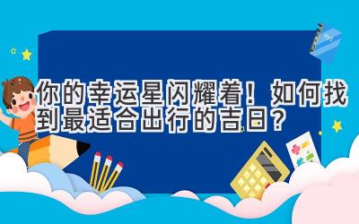  你的幸运星闪耀着！如何找到最适合出行的吉日？ 