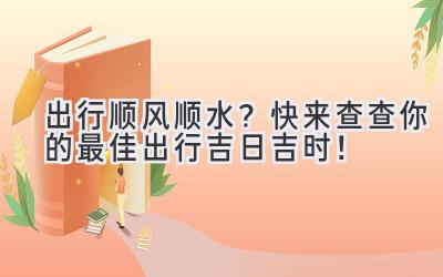  出行顺风顺水？快来查查你的最佳出行吉日吉时！ 